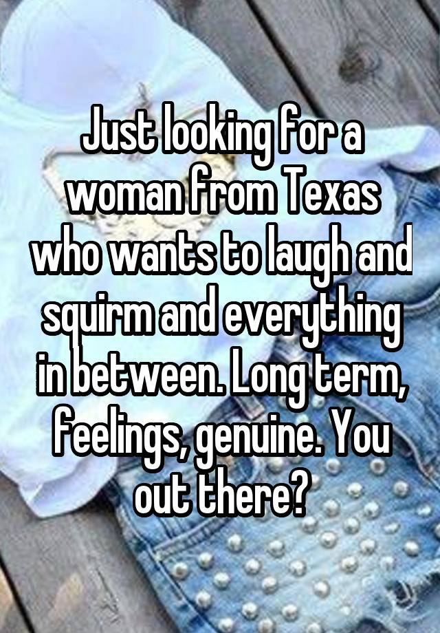 Just looking for a woman from Texas who wants to laugh and squirm and everything in between. Long term, feelings, genuine. You out there?