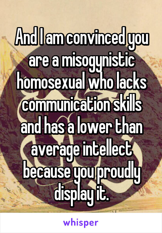 And I am convinced you are a misogynistic homosexual who lacks communication skills and has a lower than average intellect because you proudly display it.