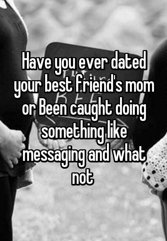 Have you ever dated your best friend's mom or Been caught doing something like messaging and what not 