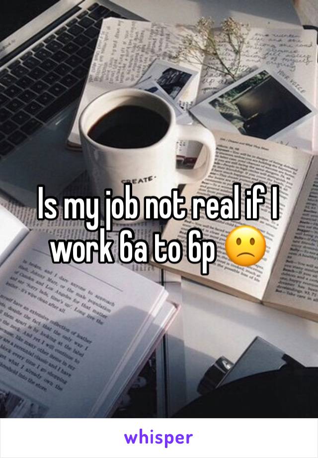 Is my job not real if I work 6a to 6p 🙁