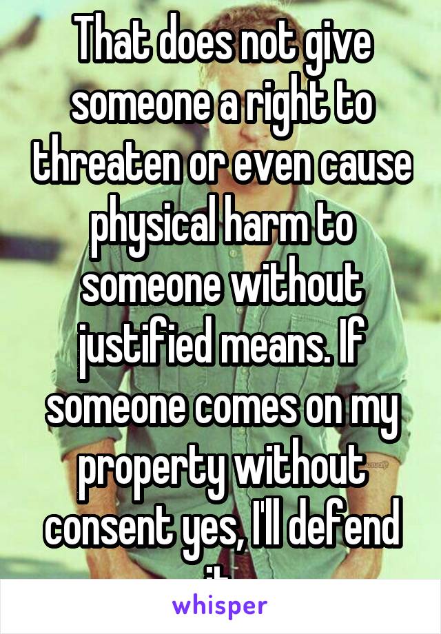 That does not give someone a right to threaten or even cause physical harm to someone without justified means. If someone comes on my property without consent yes, I'll defend it.