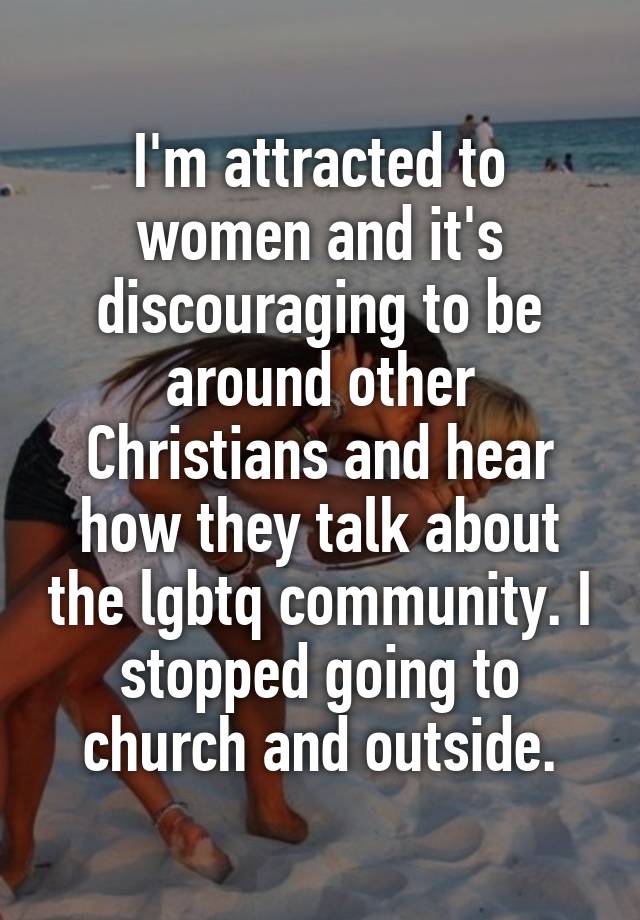 I'm attracted to women and it's discouraging to be around other Christians and hear how they talk about the lgbtq community. I stopped going to church and outside.