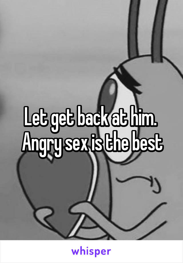Let get back at him.  Angry sex is the best
