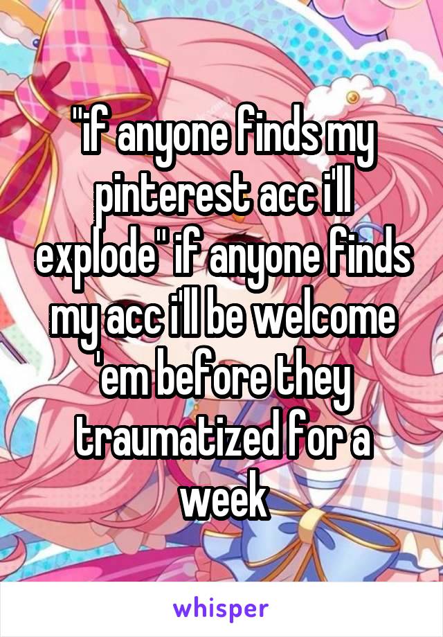 "if anyone finds my pinterest acc i'll explode" if anyone finds my acc i'll be welcome 'em before they traumatized for a week