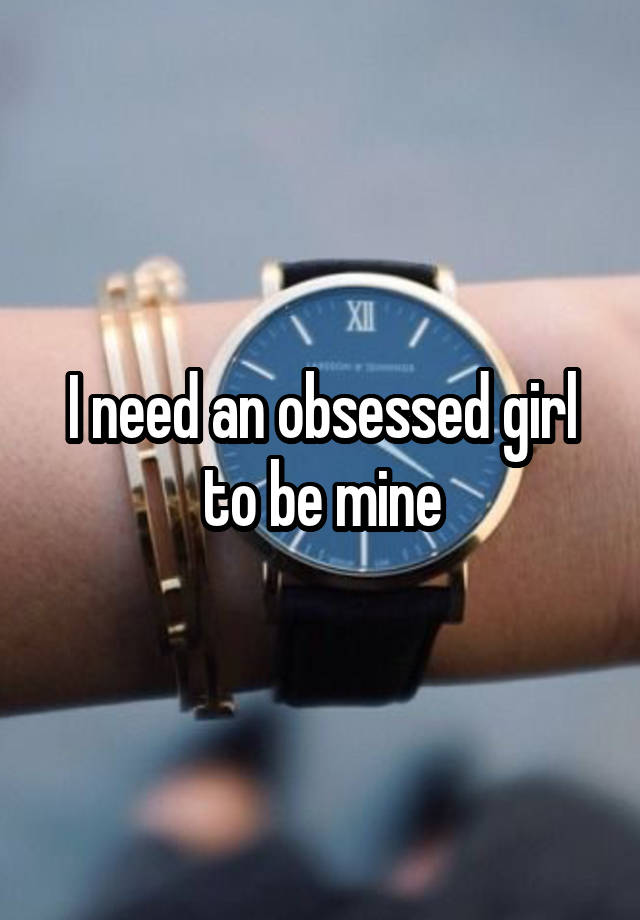 I need an obsessed girl to be mine