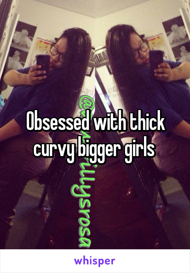 Obsessed with thick curvy bigger girls 