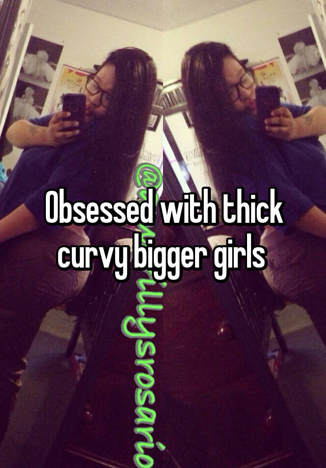 Obsessed with thick curvy bigger girls 