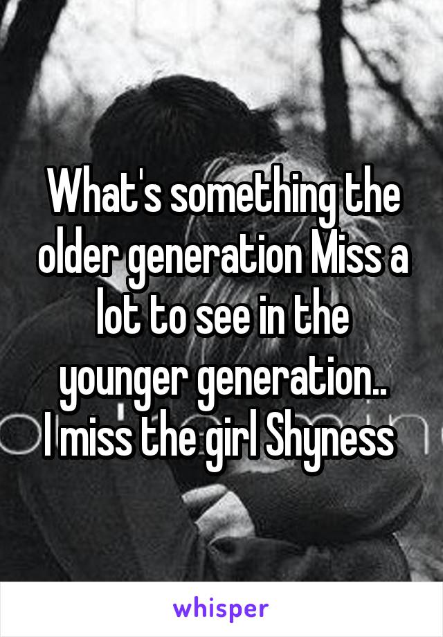 What's something the older generation Miss a lot to see in the younger generation..
I miss the girl Shyness 