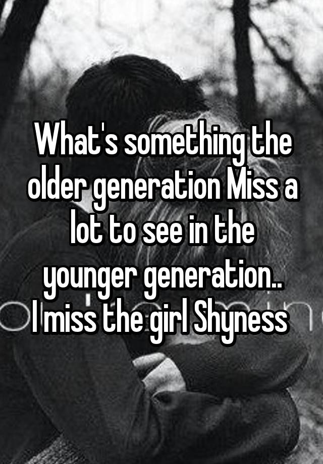 What's something the older generation Miss a lot to see in the younger generation..
I miss the girl Shyness 