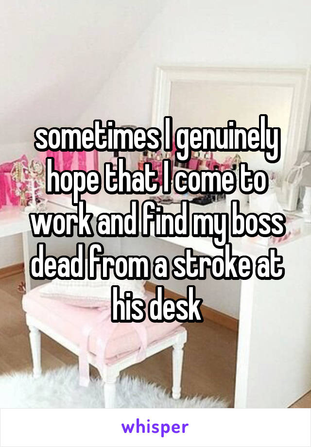 sometimes I genuinely hope that I come to work and find my boss dead from a stroke at his desk
