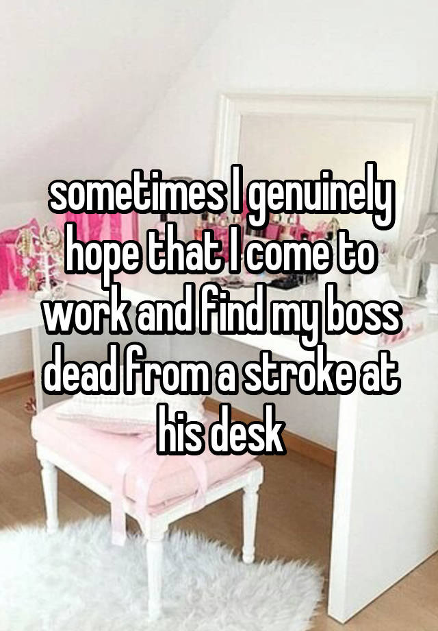 sometimes I genuinely hope that I come to work and find my boss dead from a stroke at his desk