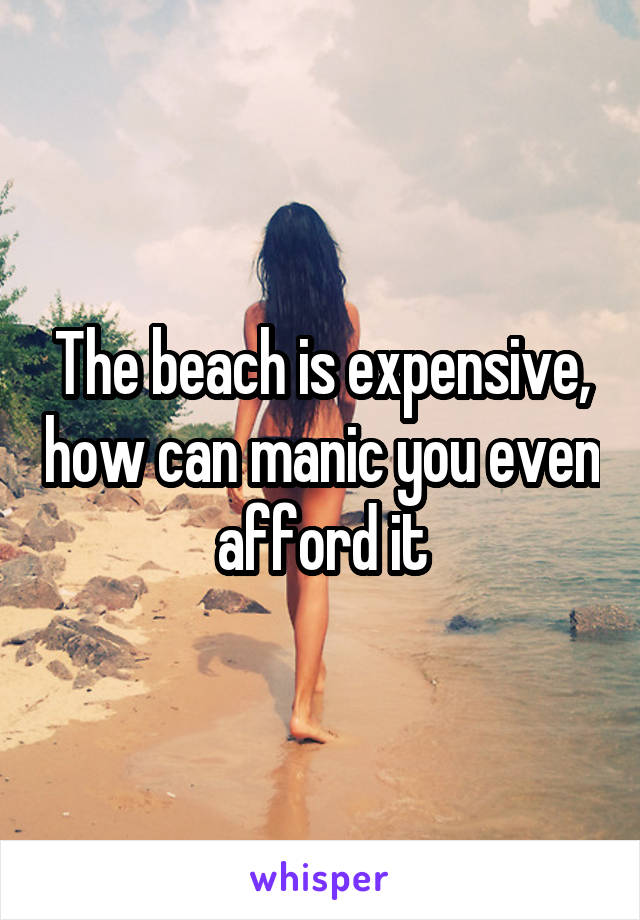 The beach is expensive, how can manic you even afford it