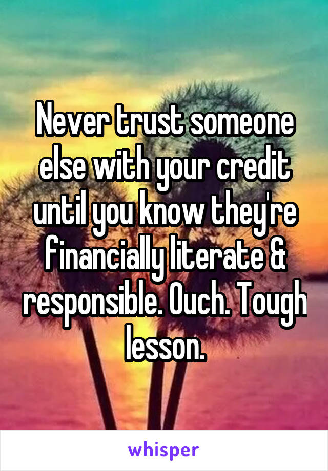 Never trust someone else with your credit until you know they're financially literate & responsible. Ouch. Tough lesson.