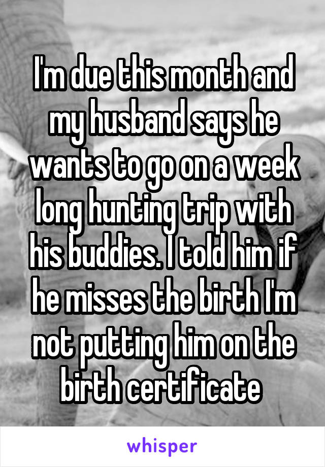 I'm due this month and my husband says he wants to go on a week long hunting trip with his buddies. I told him if he misses the birth I'm not putting him on the birth certificate 