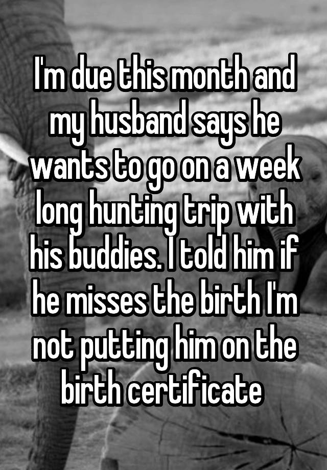 I'm due this month and my husband says he wants to go on a week long hunting trip with his buddies. I told him if he misses the birth I'm not putting him on the birth certificate 