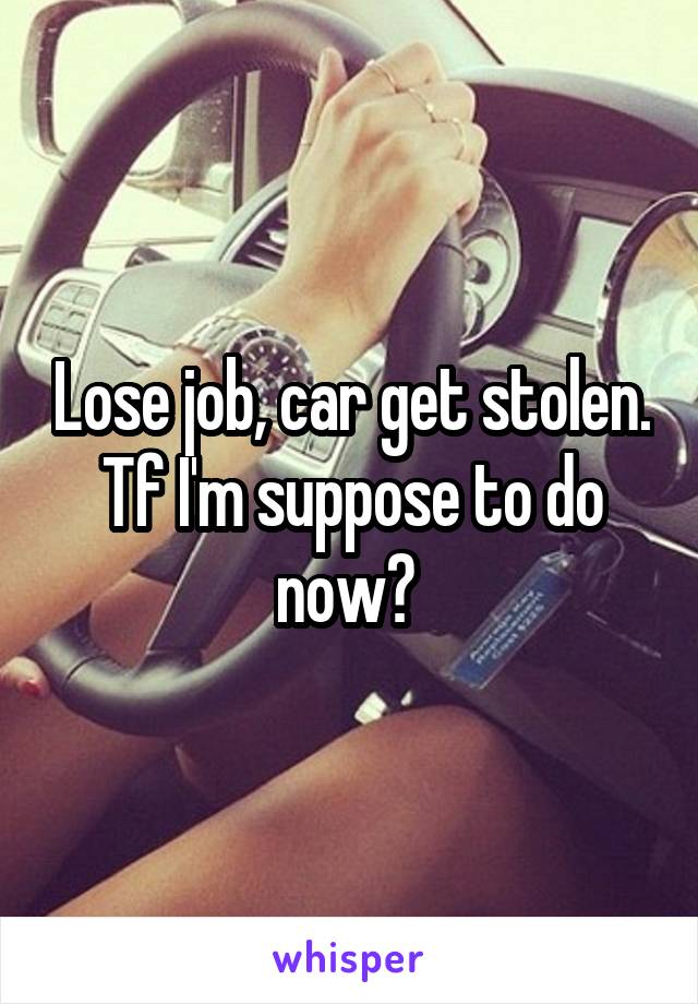 Lose job, car get stolen.
Tf I'm suppose to do now? 