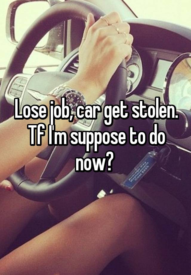 Lose job, car get stolen.
Tf I'm suppose to do now? 