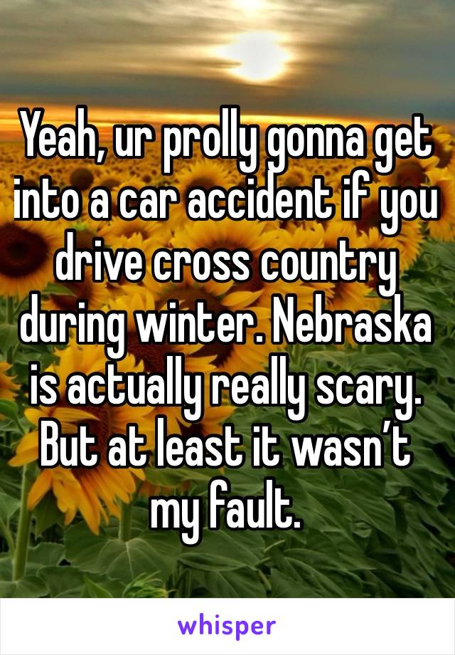 Yeah, ur prolly gonna get into a car accident if you  drive cross country during winter. Nebraska is actually really scary. But at least it wasn’t my fault.