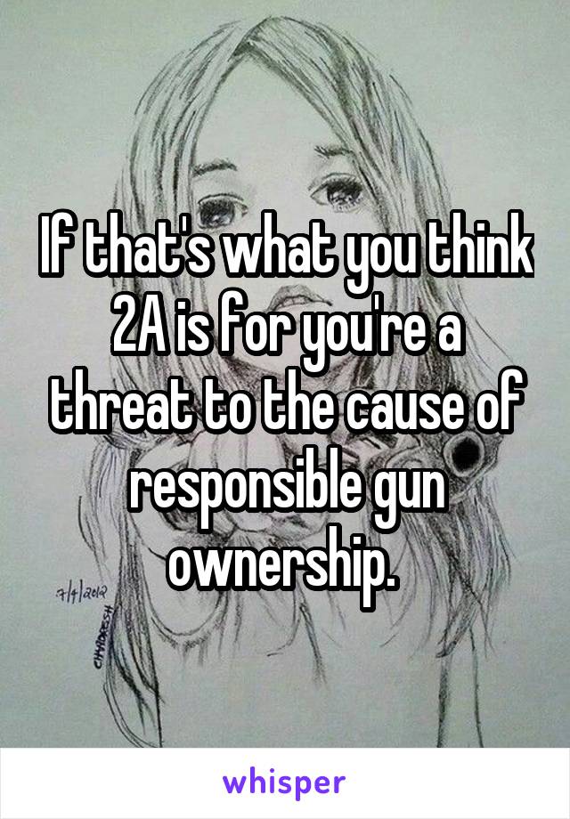 If that's what you think 2A is for you're a threat to the cause of responsible gun ownership. 