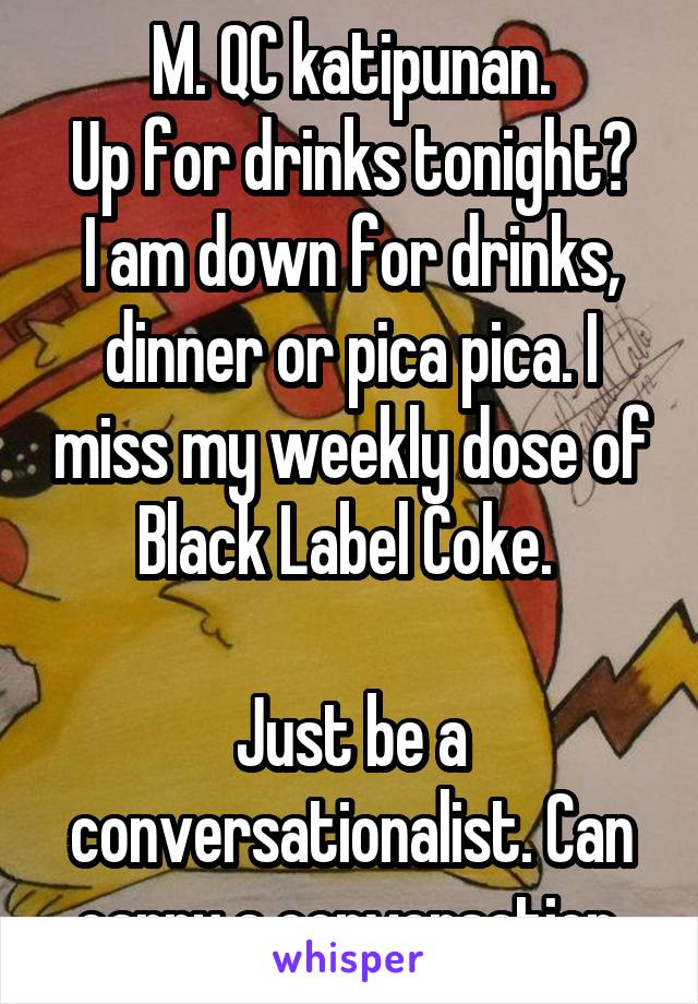 M. QC katipunan.
Up for drinks tonight?
I am down for drinks, dinner or pica pica. I miss my weekly dose of Black Label Coke. 

Just be a conversationalist. Can carry a conversation.