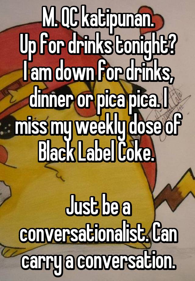 M. QC katipunan.
Up for drinks tonight?
I am down for drinks, dinner or pica pica. I miss my weekly dose of Black Label Coke. 

Just be a conversationalist. Can carry a conversation.