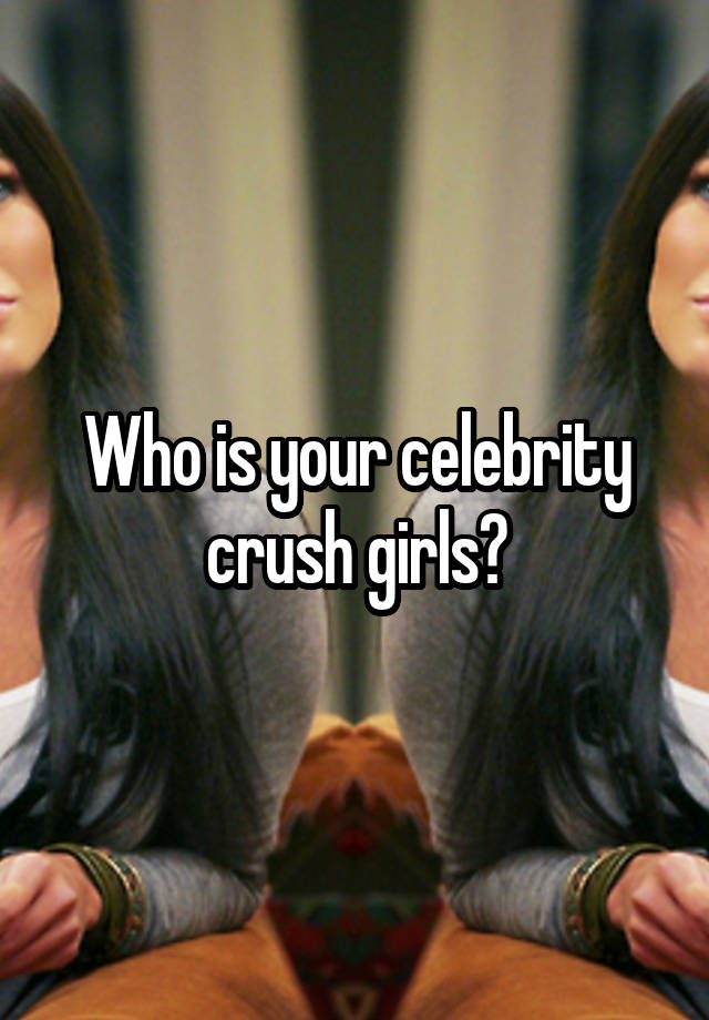 Who is your celebrity crush girls?