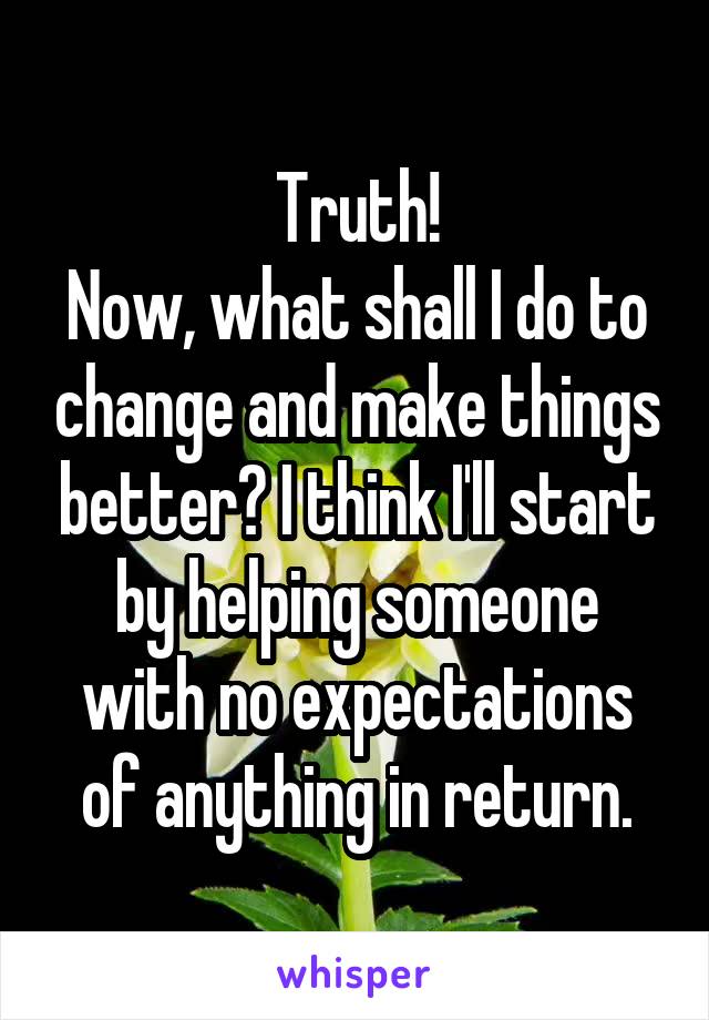 Truth!
Now, what shall I do to change and make things better? I think I'll start by helping someone with no expectations of anything in return.