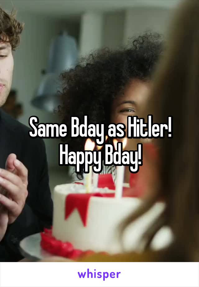 Same Bday as Hitler! Happy Bday!