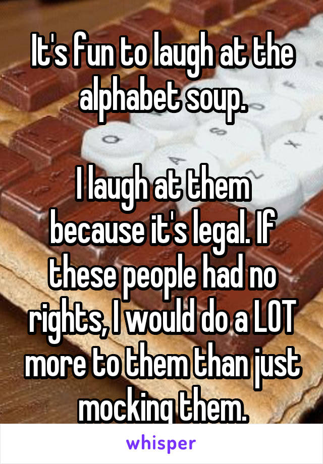 It's fun to laugh at the alphabet soup.

I laugh at them because it's legal. If these people had no rights, I would do a LOT more to them than just mocking them.