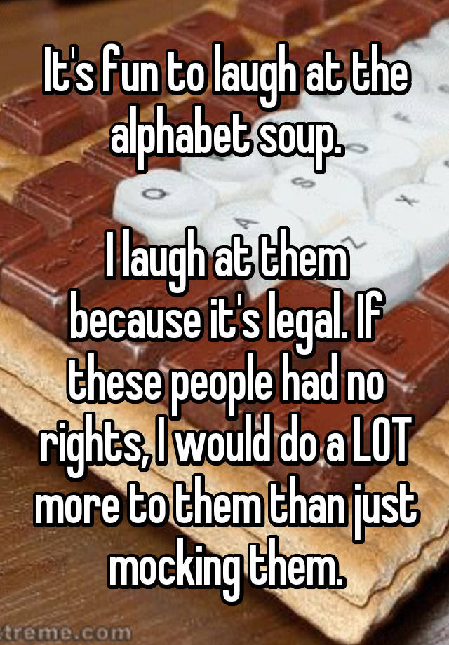 It's fun to laugh at the alphabet soup.

I laugh at them because it's legal. If these people had no rights, I would do a LOT more to them than just mocking them.