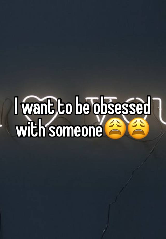 I want to be obsessed with someone😩😩