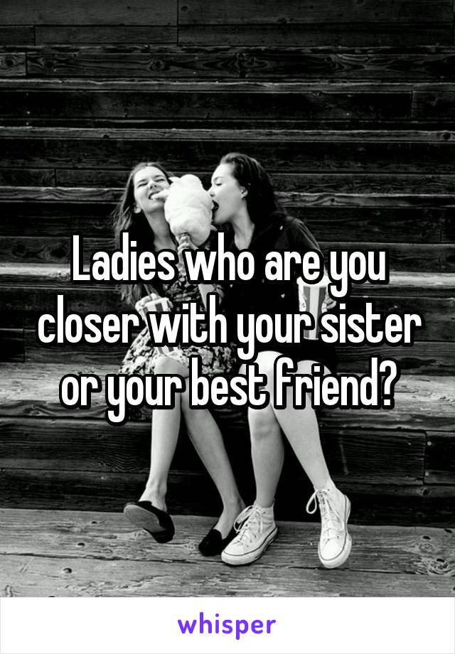 Ladies who are you closer with your sister or your best friend?