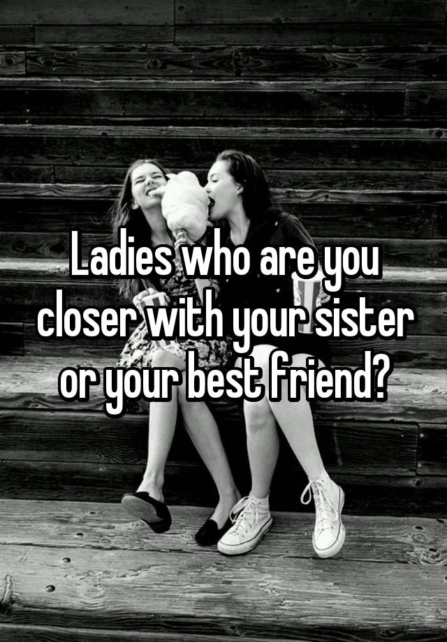 Ladies who are you closer with your sister or your best friend?