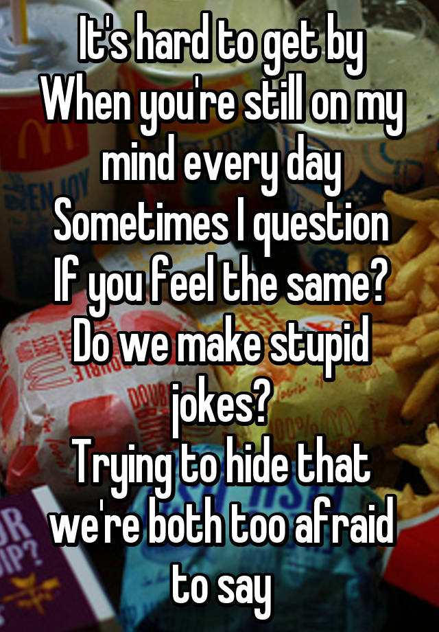 It's hard to get by
When you're still on my mind every day
Sometimes I question
If you feel the same?
Do we make stupid jokes?
Trying to hide that we're both too afraid to say