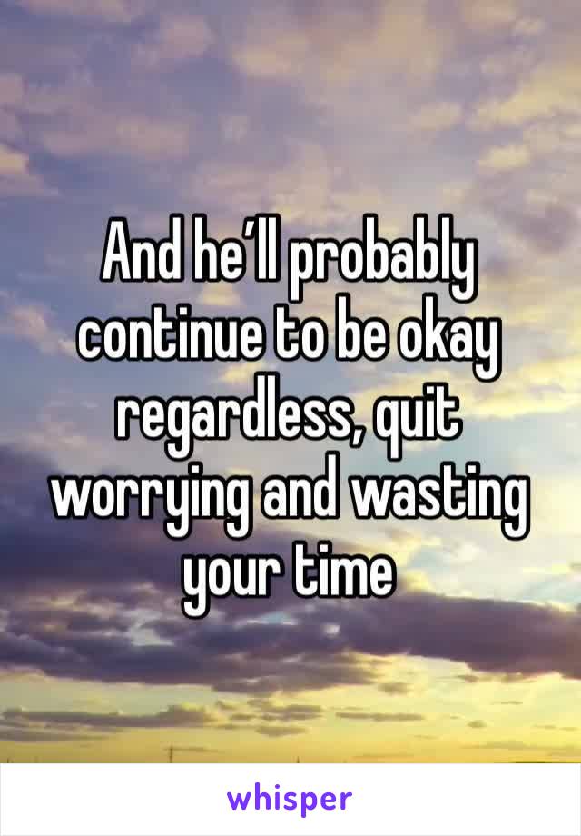 And he’ll probably continue to be okay regardless, quit worrying and wasting your time 