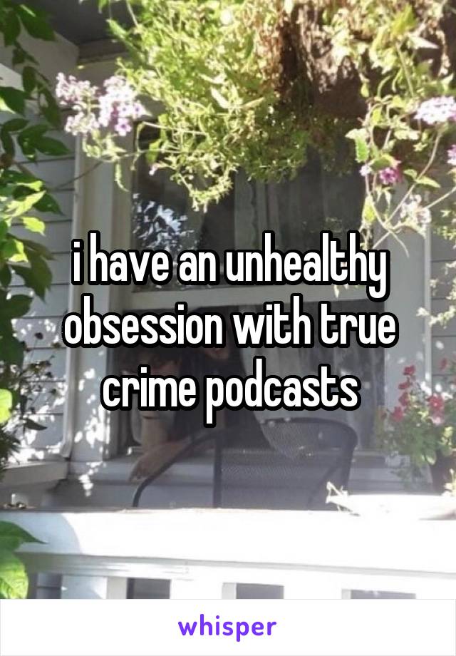 i have an unhealthy obsession with true crime podcasts