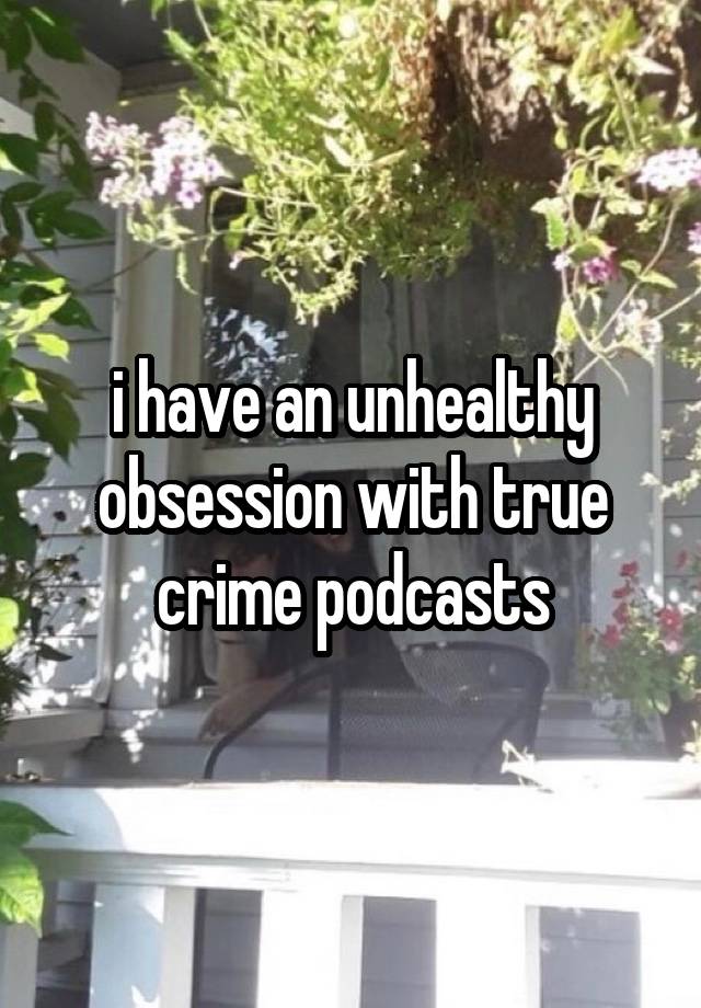 i have an unhealthy obsession with true crime podcasts