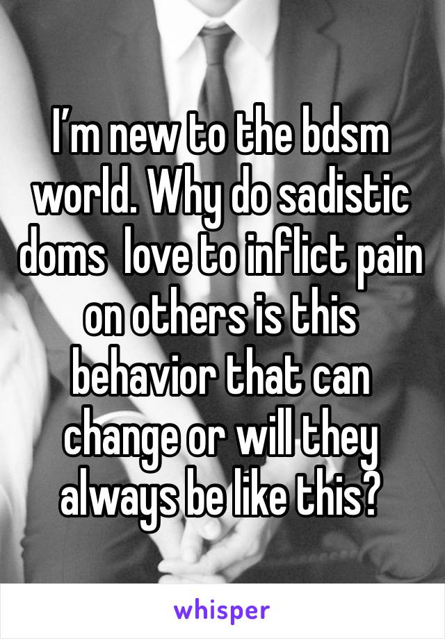 I’m new to the bdsm world. Why do sadistic doms  love to inflict pain on others is this behavior that can change or will they always be like this?