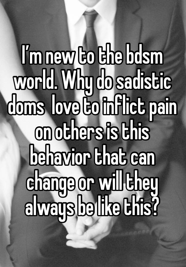 I’m new to the bdsm world. Why do sadistic doms  love to inflict pain on others is this behavior that can change or will they always be like this?