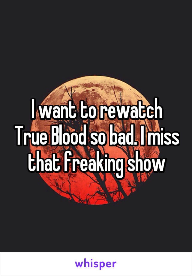 I want to rewatch True Blood so bad. I miss that freaking show