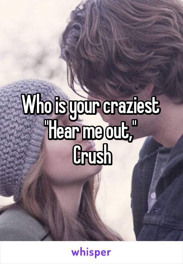 Who is your craziest 
"Hear me out," 
Crush