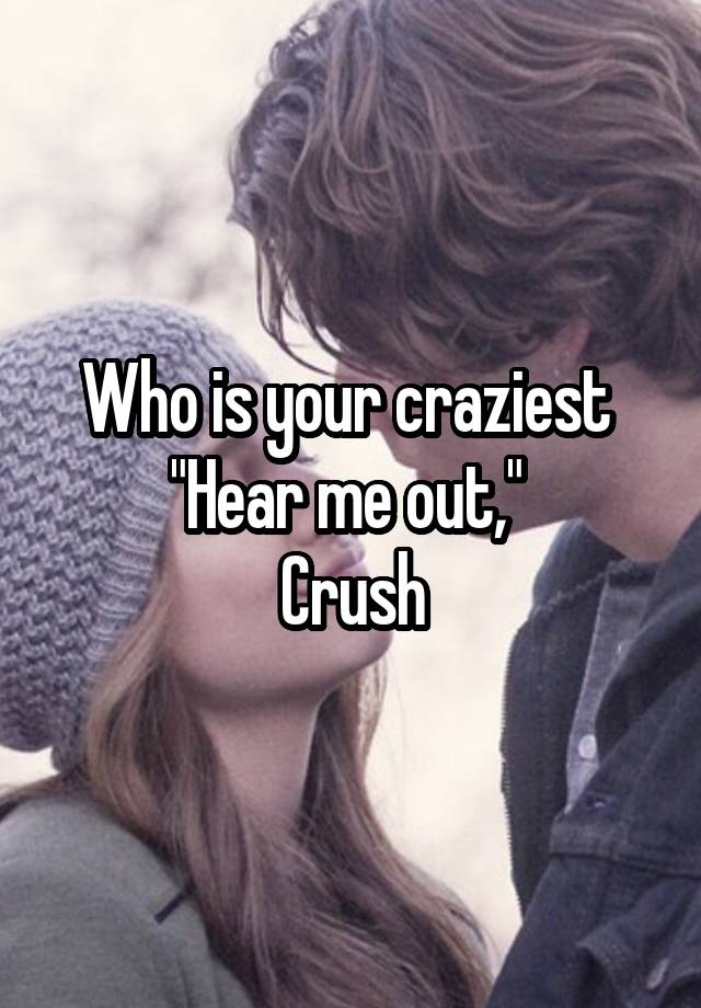 Who is your craziest 
"Hear me out," 
Crush