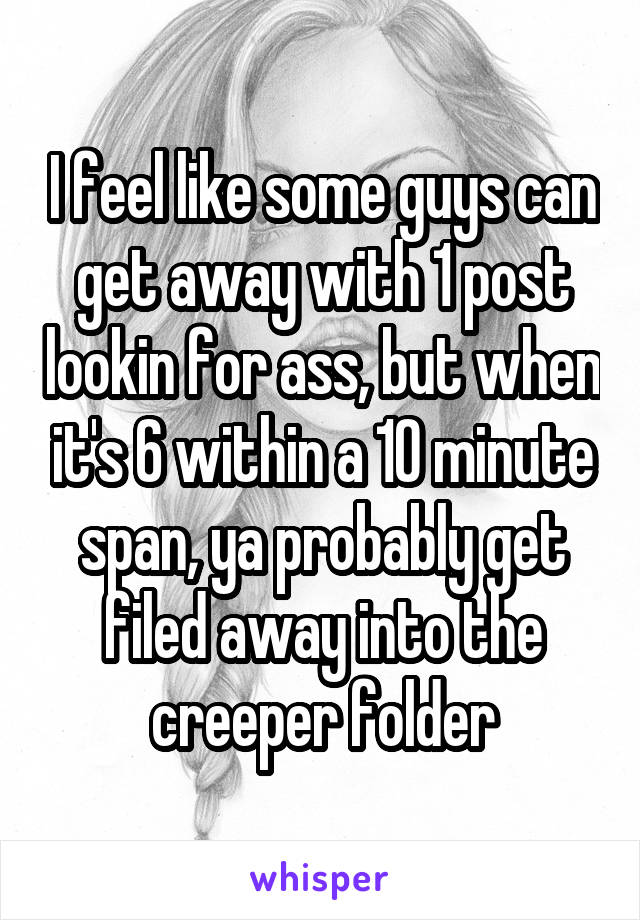 I feel like some guys can get away with 1 post lookin for ass, but when it's 6 within a 10 minute span, ya probably get filed away into the creeper folder