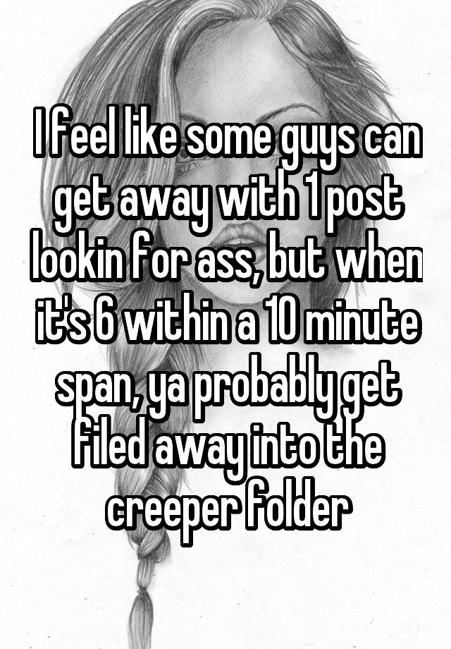 I feel like some guys can get away with 1 post lookin for ass, but when it's 6 within a 10 minute span, ya probably get filed away into the creeper folder