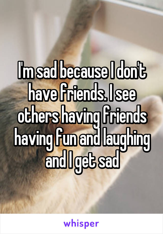 I'm sad because I don't have friends. I see others having friends having fun and laughing and I get sad