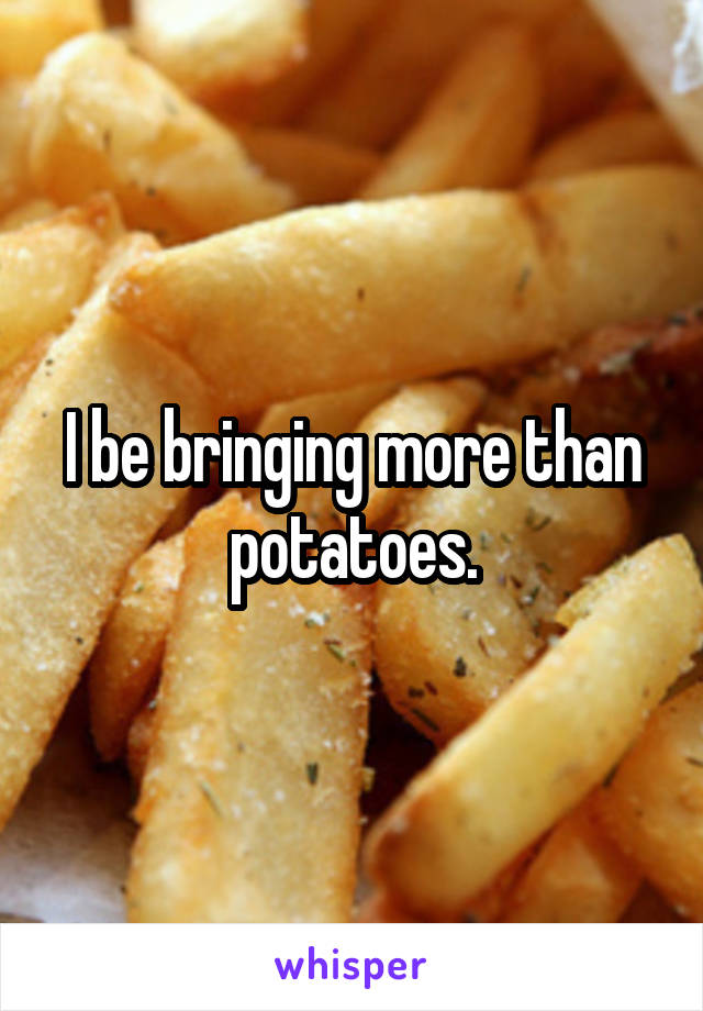 I be bringing more than potatoes.