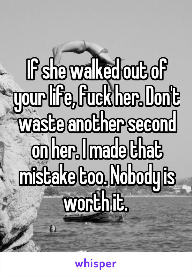 If she walked out of your life, fuck her. Don't waste another second on her. I made that mistake too. Nobody is worth it. 