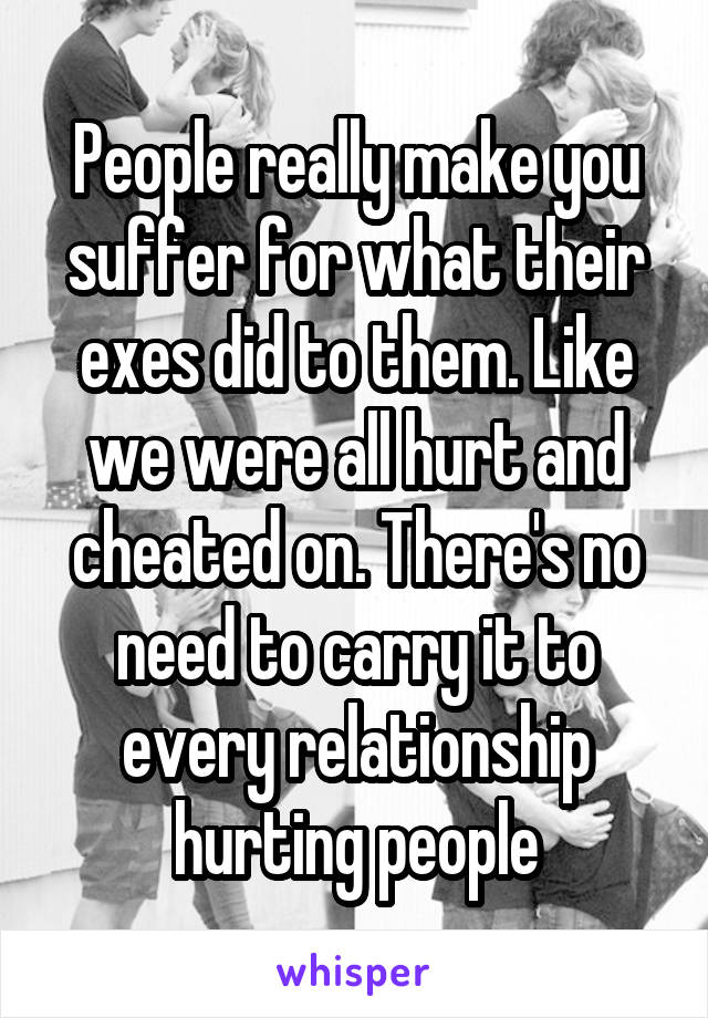 People really make you suffer for what their exes did to them. Like we were all hurt and cheated on. There's no need to carry it to every relationship hurting people