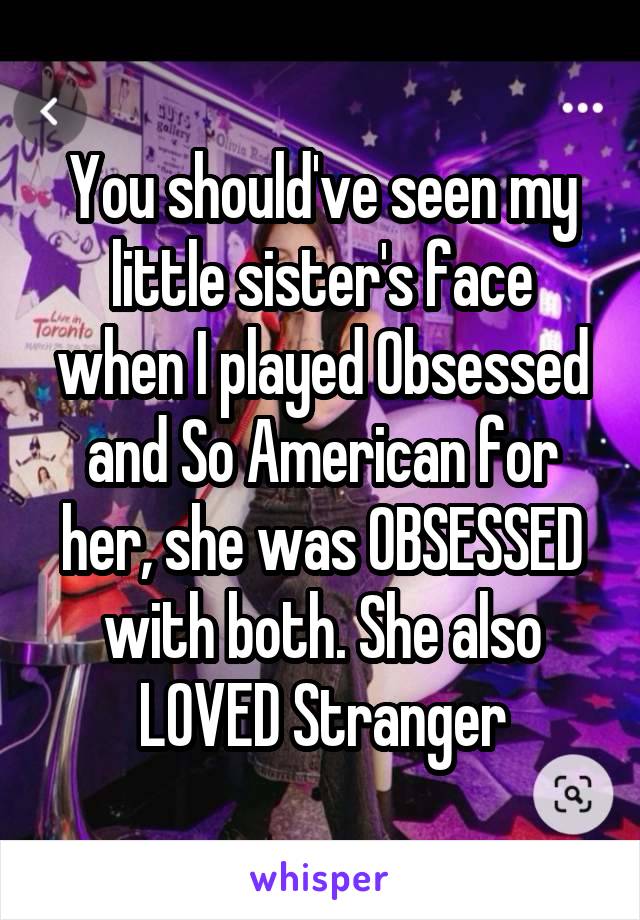 You should've seen my little sister's face when I played Obsessed and So American for her, she was OBSESSED with both. She also LOVED Stranger