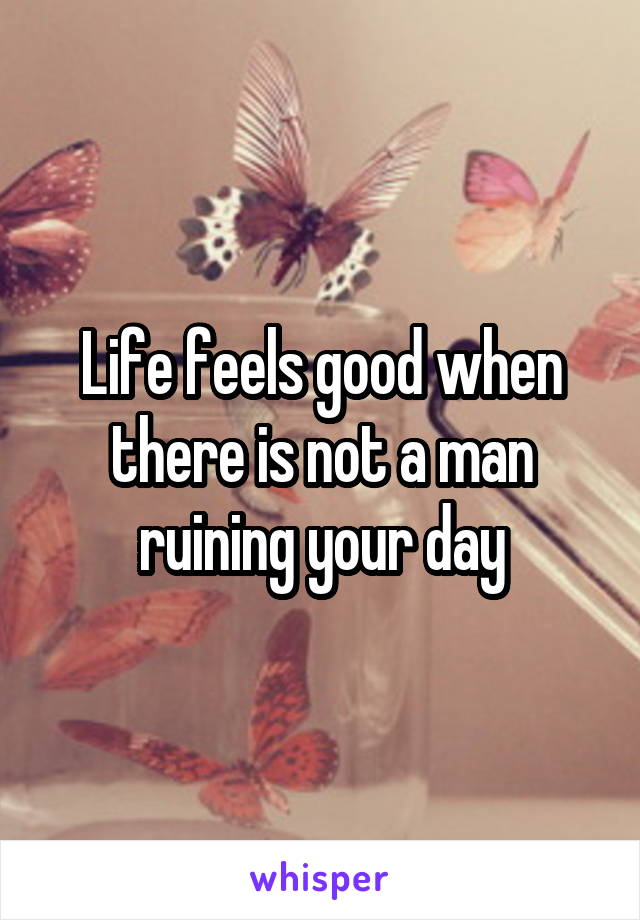 Life feels good when there is not a man ruining your day